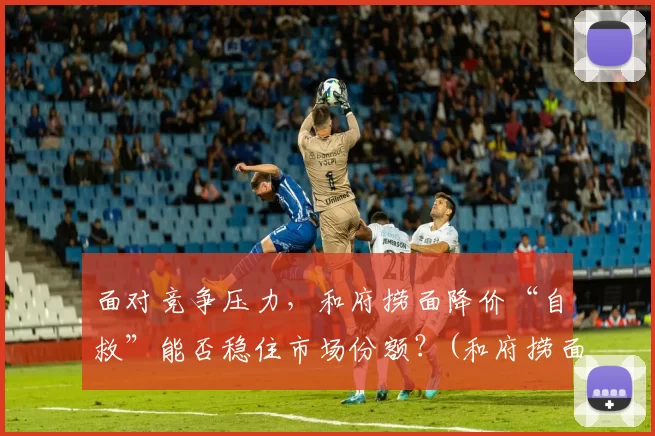 面对竞争压力，和府捞面降价“自救”能否稳住市场份额？(和府捞面太贵了)