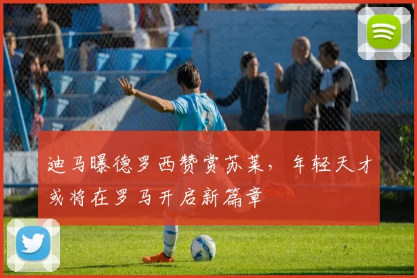 迪马曝德罗西赞赏苏莱，年轻天才或将在罗马开启新篇章